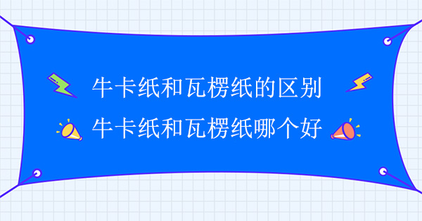 牛卡紙和瓦楞紙的區別(牛卡紙和瓦楞紙哪（nǎ）個（gè）好)